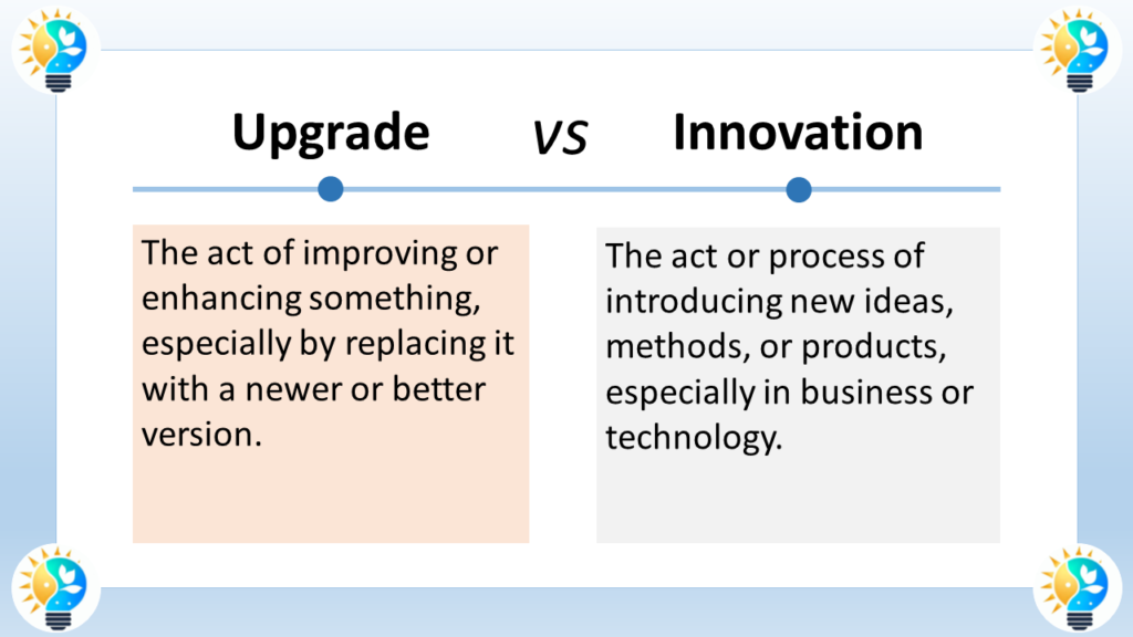 The image is a chart comparing upgrade and innovation.

The text at the top of the image is centered in large font and says "Upgrade VS Innovation".
Below the title text is a horizontal line separating the two concepts.
Below the line, the chart is divided into two columns.
The left column is labeled "Upgrade" in bold font.
Below the title, there's a text box with a definition in regular font that reads: "The act of improving or enhancing something, especially by replacing it with a newer or better version."
The right column is labeled "Innovation" in bold font.
Below the title, there's a text box with a definition in regular font that reads: "The act or process of introducing new ideas, methods, or products, especially in business or technology."