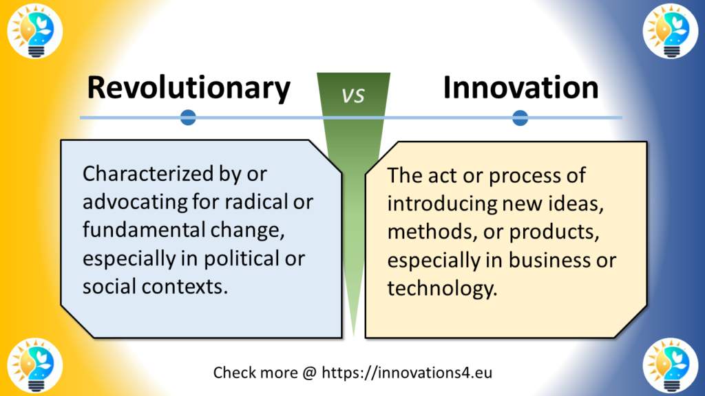 This image presents a comparison between "Revolutionary" and "Innovation" in English.

At the top, a horizontal line separates the two concepts, each marked with a small blue circle.
In the center, a green "VS" symbol divides the two sides.
On the left (in a light blue box):
"Revolutionary" is defined as "Characterized by or advocating for radical or fundamental change, especially in political or social contexts."

On the right (in a light yellow box):
"Innovation" is defined as "The act or process of introducing new ideas, methods, or products, especially in business or technology."

The background features a gradient from yellow on the left to blue on the right. In each corner, the characteristic logo depicting a lightbulb with yellow and blue elements is present.

At the bottom of the slide, it reads: "Check more @ https://innovations4.eu"

This slide highlights the difference between being revolutionary, which involves radical or fundamental change particularly in political or social spheres, and innovation, which focuses on introducing new ideas or methods, especially in business or technology. It illustrates how revolutionary concepts or actions aim for dramatic, systemic changes, while innovation is more about bringing new ideas to fruition in practical contexts. The comparison helps to distinguish between sweeping, transformative change and the introduction of novel concepts or solutions, which may be incremental or disruptive but are typically focused on specific fields or industries.